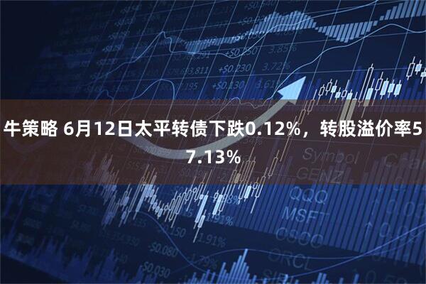 牛策略 6月12日太平转债下跌0.12%，转股溢价率57.13%