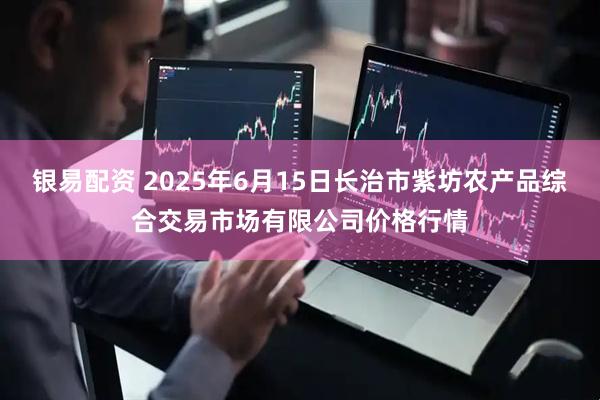 银易配资 2025年6月15日长治市紫坊农产品综合交易市场有限公司价格行情