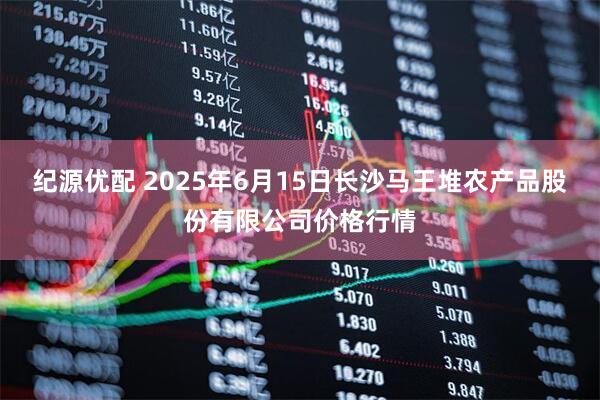 纪源优配 2025年6月15日长沙马王堆农产品股份有限公司价格行情