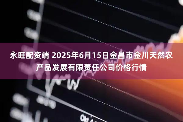 永旺配资端 2025年6月15日金昌市金川天然农产品发展有限责任公司价格行情