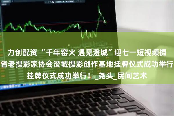力创配资 “千年窑火 遇见澄城”迎七一短视频摄影创作大赛暨陕西省老摄影家协会澄城摄影创作基地挂牌仪式成功举行！_尧头_民间艺术