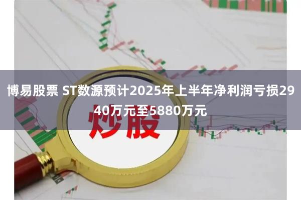 博易股票 ST数源预计2025年上半年净利润亏损2940万元至5880万元