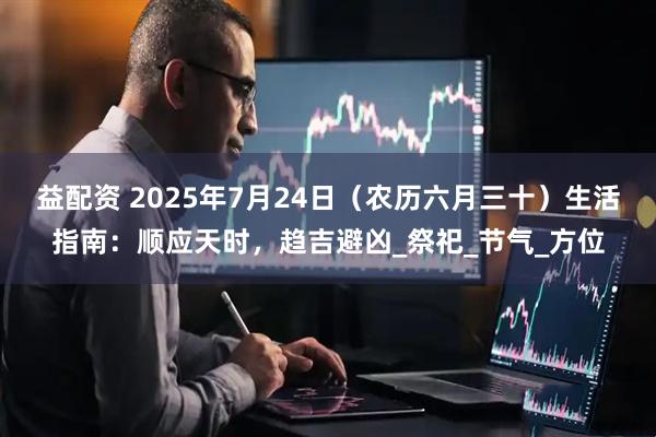 益配资 2025年7月24日（农历六月三十）生活指南：顺应天时，趋吉避凶_祭祀_节气_方位