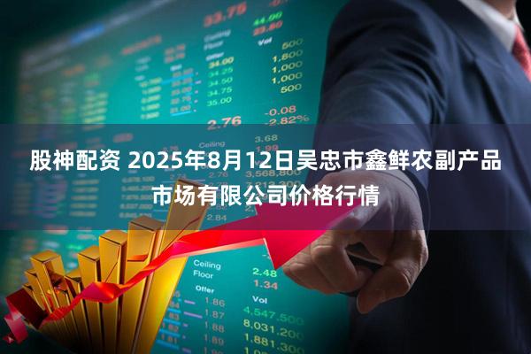 股神配资 2025年8月12日吴忠市鑫鲜农副产品市场有限公司价格行情