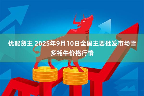 优配货主 2025年9月10日全国主要批发市场雪多牦牛价格行情