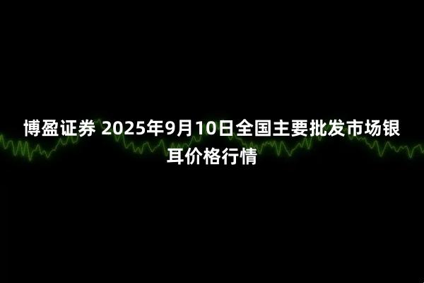 博盈证券 2025年9月10日全国主要批发市场银耳价格行情