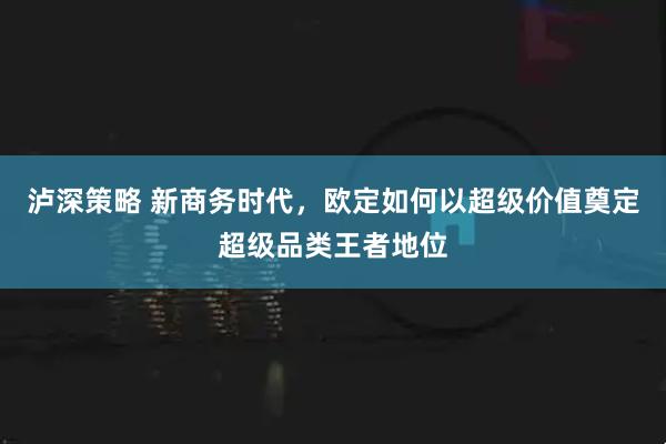 泸深策略 新商务时代，欧定如何以超级价值奠定超级品类王者地位