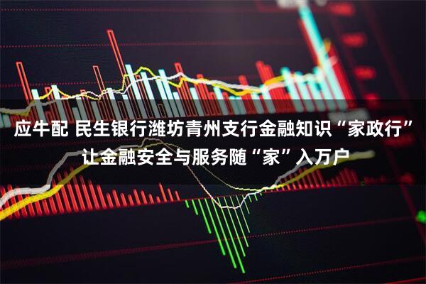 应牛配 民生银行潍坊青州支行金融知识“家政行” 让金融安全与服务随“家”入万户