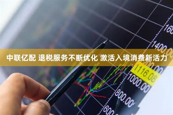 中联亿配 退税服务不断优化 激活入境消费新活力