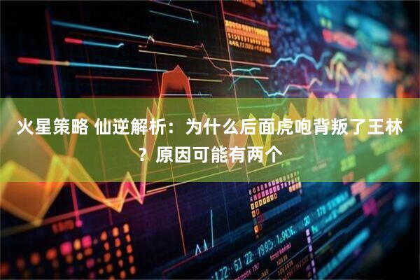 火星策略 仙逆解析：为什么后面虎咆背叛了王林？原因可能有两个
