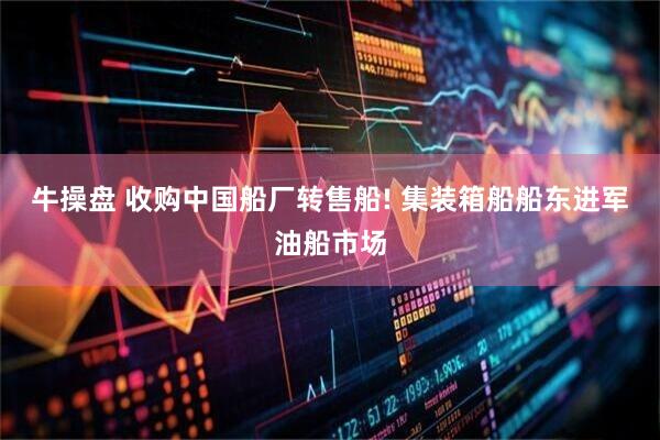牛操盘 收购中国船厂转售船! 集装箱船船东进军油船市场